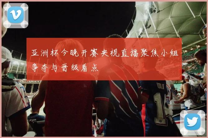 亚洲杯今晚开赛央视直播聚焦小组争夺与晋级看点