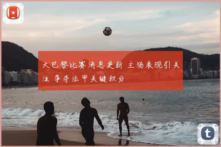 大巴黎比赛消息更新 主场表现引关注 争夺法甲关键积分
