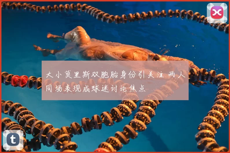 大小莫里斯双胞胎身份引关注 两人同场表现成球迷讨论焦点