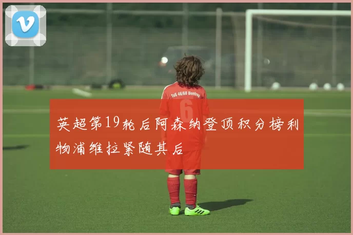 英超第19轮后阿森纳登顶积分榜利物浦维拉紧随其后