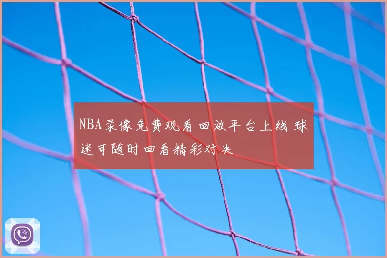 NBA录像免费观看回放平台上线 球迷可随时回看精彩对决