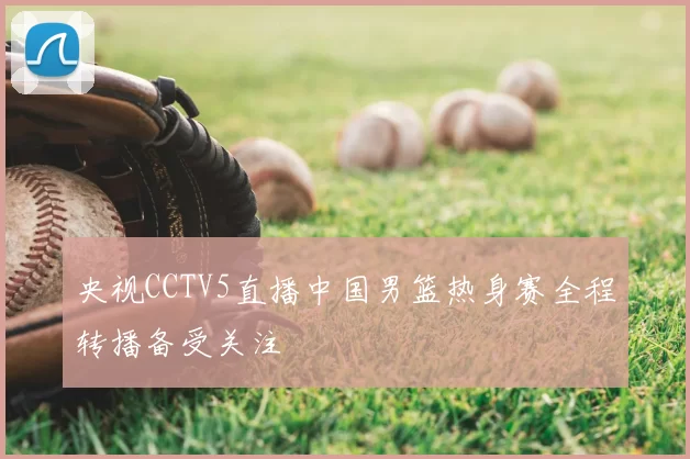 央视CCTV5直播中国男篮热身赛全程转播备受关注