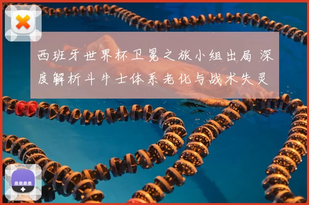 西班牙世界杯卫冕之旅小组出局 深度解析斗牛士体系老化与战术失灵