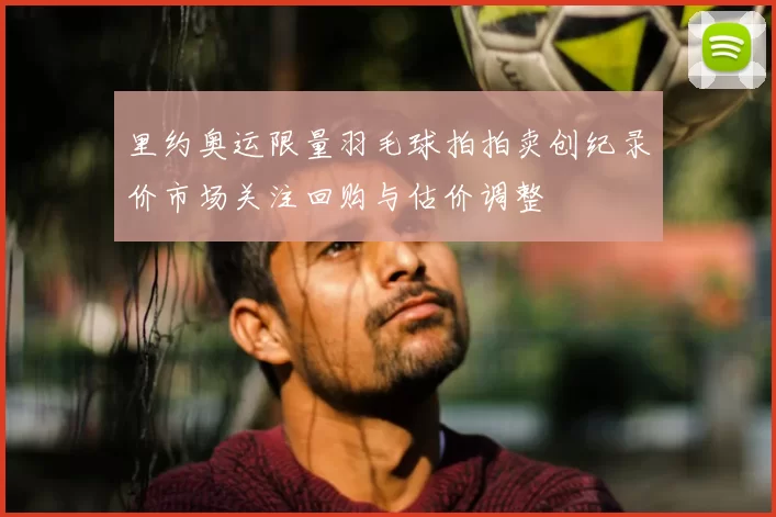 里约奥运限量羽毛球拍拍卖创纪录价市场关注回购与估价调整