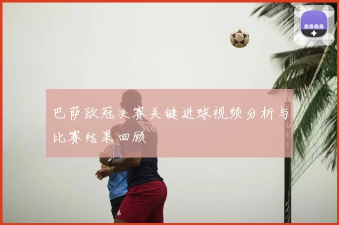 巴萨欧冠决赛关键进球视频分析与比赛结果回顾