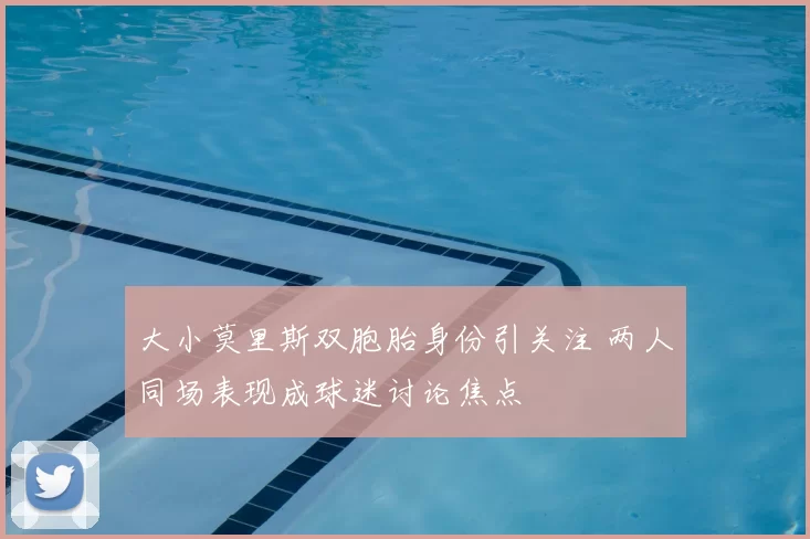 大小莫里斯双胞胎身份引关注 两人同场表现成球迷讨论焦点