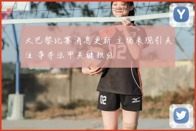 大巴黎比赛消息更新 主场表现引关注 争夺法甲关键积分