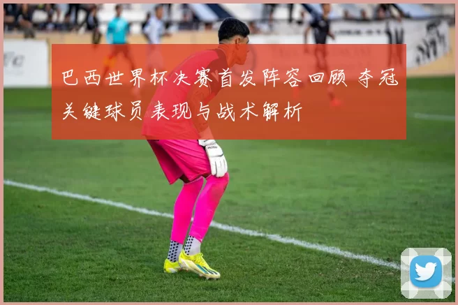巴西世界杯决赛首发阵容回顾 夺冠关键球员表现与战术解析