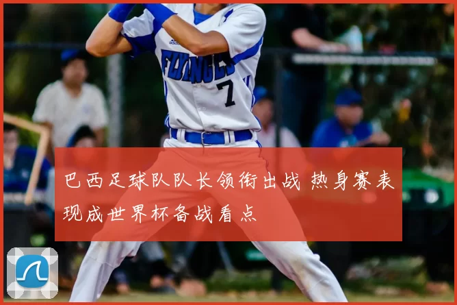 巴西足球队队长领衔出战 热身赛表现成世界杯备战看点