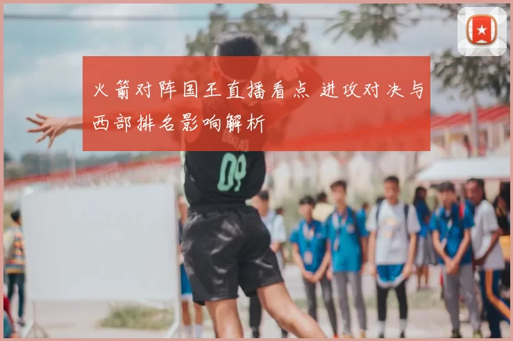 火箭对阵国王直播看点 进攻对决与西部排名影响解析