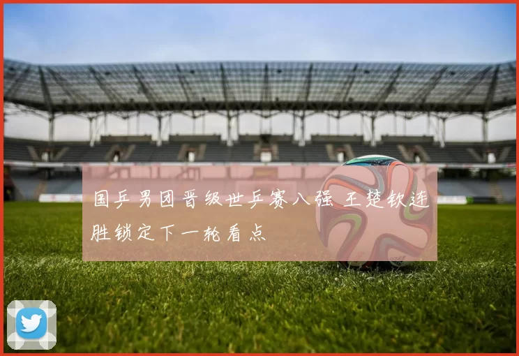国乒男团晋级世乒赛八强 王楚钦连胜锁定下一轮看点