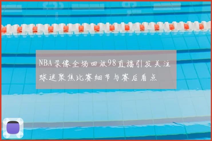 NBA录像全场回放98直播引发关注 球迷聚焦比赛细节与赛后看点