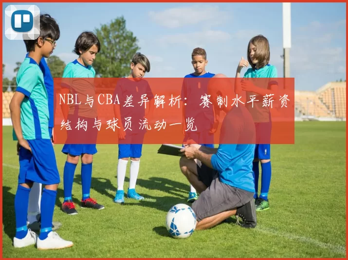 NBL与CBA差异解析：赛制水平薪资结构与球员流动一览