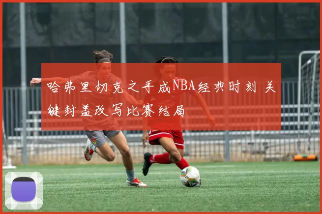 哈弗里切克之手成NBA经典时刻 关键封盖改写比赛结局