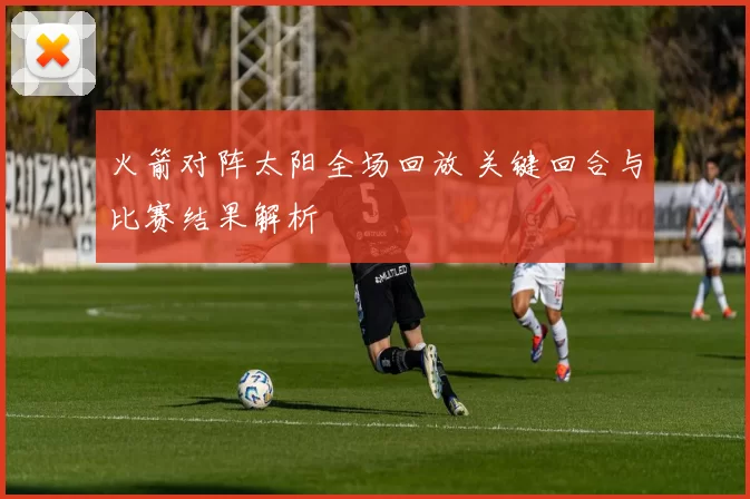 火箭对阵太阳全场回放 关键回合与比赛结果解析