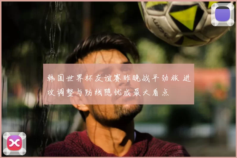 韩国世界杯友谊赛昨晚战平劲旅 进攻调整与防线隐忧成最大看点