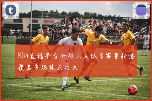 NBA直播平台升级人人体育赛事转播覆盖多场焦点对决