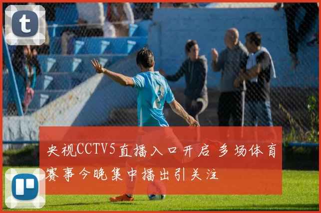 央视CCTV5直播入口开启 多场体育赛事今晚集中播出引关注