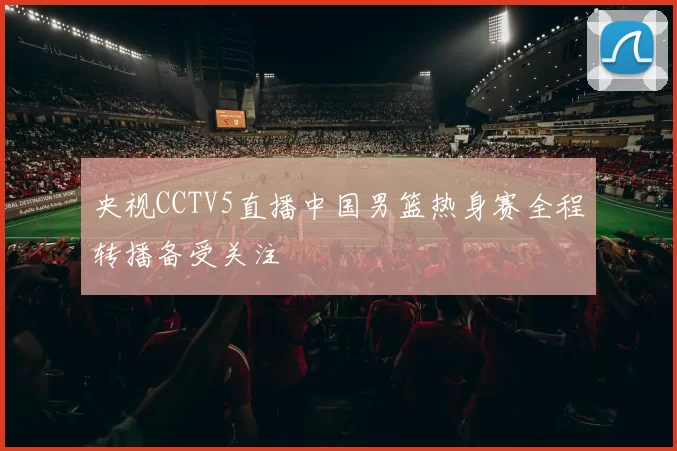 央视CCTV5直播中国男篮热身赛全程转播备受关注