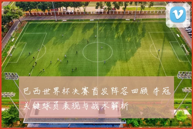 巴西世界杯决赛首发阵容回顾 夺冠关键球员表现与战术解析