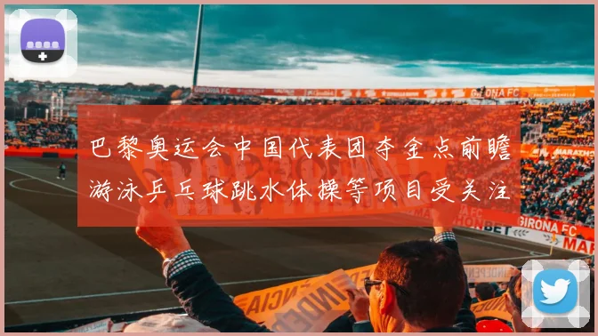 巴黎奥运会中国代表团夺金点前瞻游泳乒乓球跳水体操等项目受关注