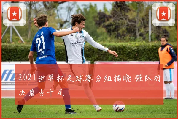 2021世界杯足球赛分组揭晓 强队对决看点十足