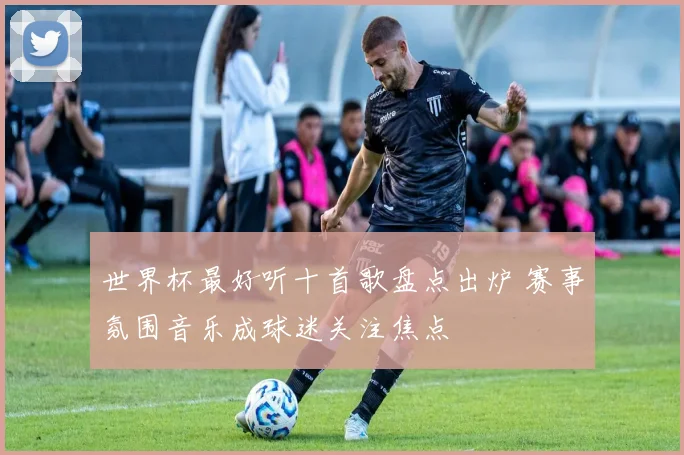 世界杯最好听十首歌盘点出炉 赛事氛围音乐成球迷关注焦点