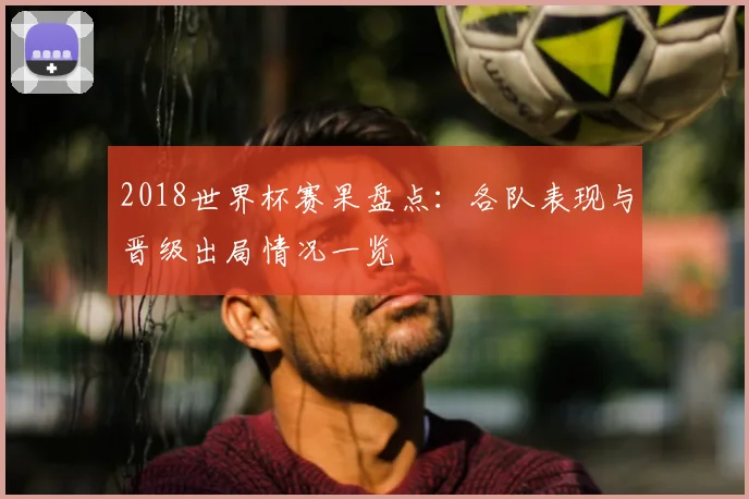 2018世界杯赛果盘点:各队表现与晋级出局情况一览