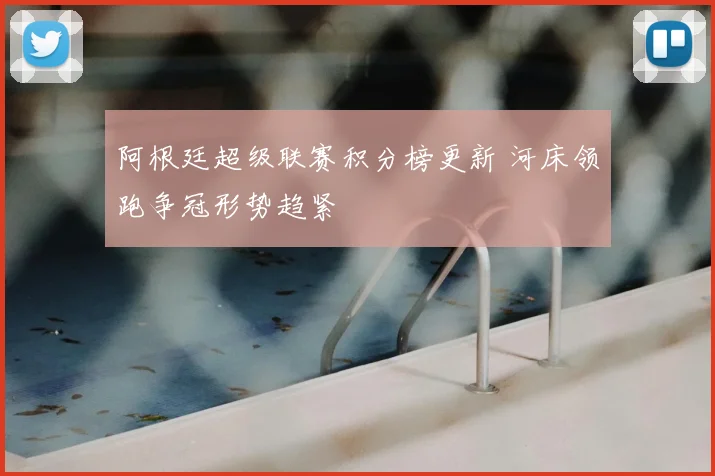 阿根廷超级联赛积分榜更新 河床领跑争冠形势趋紧