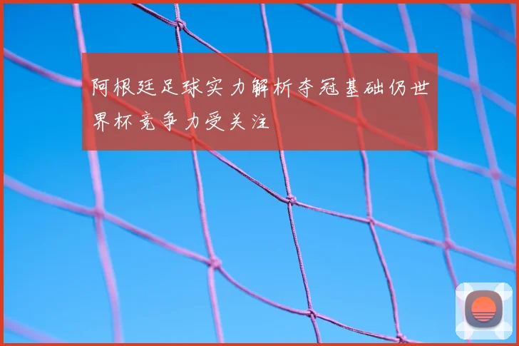 阿根廷足球实力解析夺冠基础仍世界杯竞争力受关注