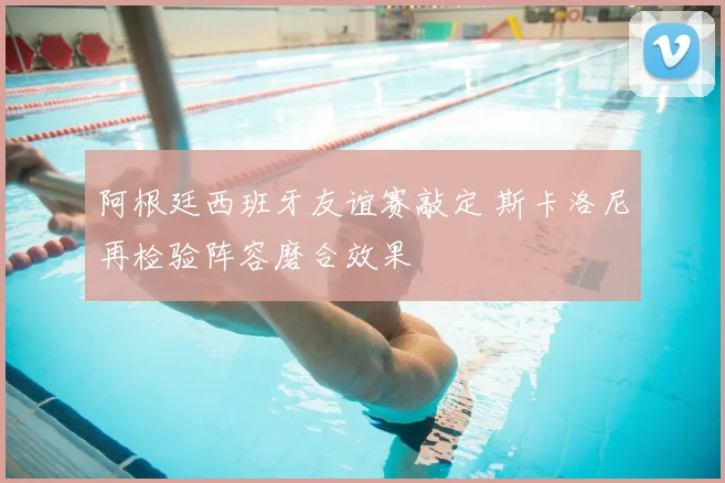 阿根廷西班牙友谊赛敲定 斯卡洛尼再检验阵容磨合效果