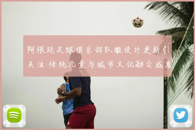 阿根廷足球俱乐部队徽设计更新引关注 传统元素与城市文化融合成看点